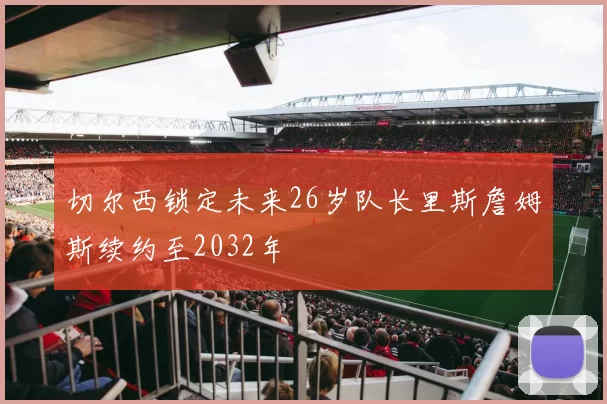 切尔西锁定未来26岁队长里斯詹姆斯续约至2032年