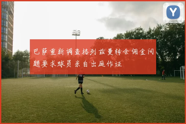 巴萨重新调查格列兹曼转会佣金问题要求球员亲自出庭作证