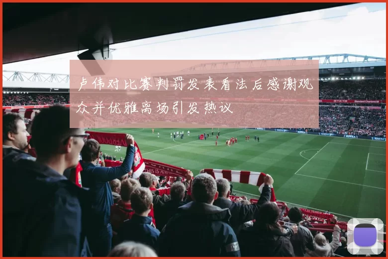 卢伟对比赛判罚发表看法后感谢观众并优雅离场引发热议