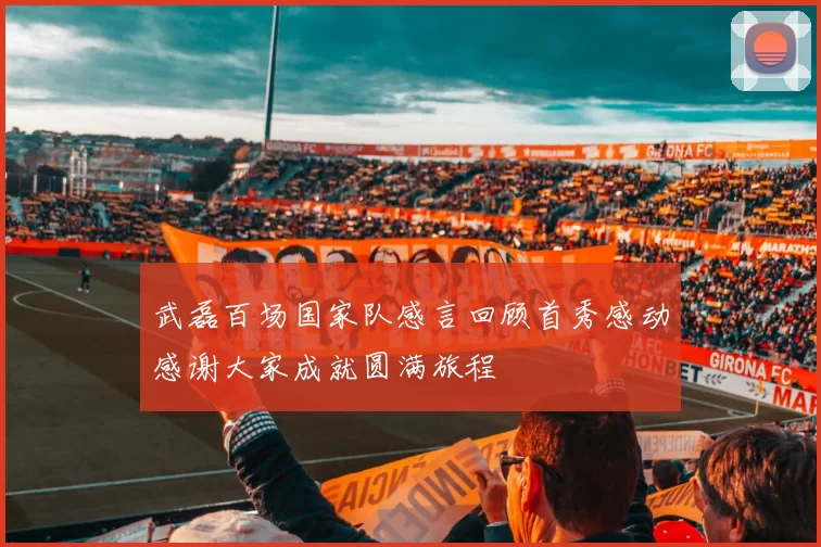 武磊百场国家队感言回顾首秀感动感谢大家成就圆满旅程