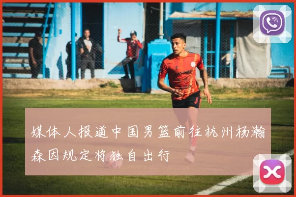 媒体人报道中国男篮前往杭州杨瀚森因规定将独自出行