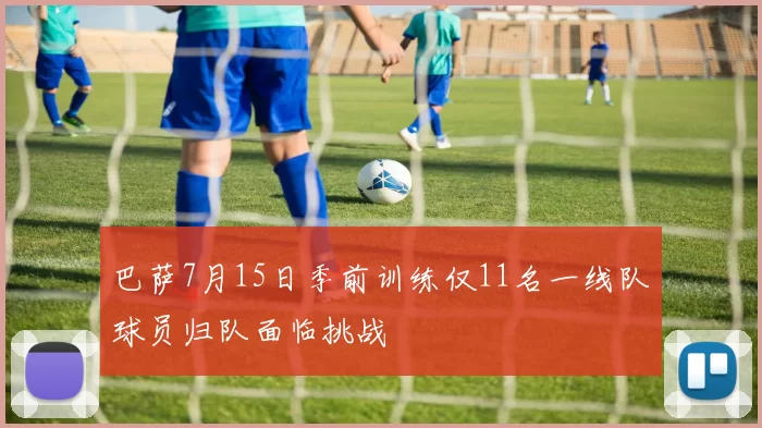 巴萨7月15日季前训练仅11名一线队球员归队面临挑战
