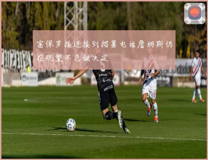 富保罗接连接到招募电话詹姆斯仍在观望不急做决定