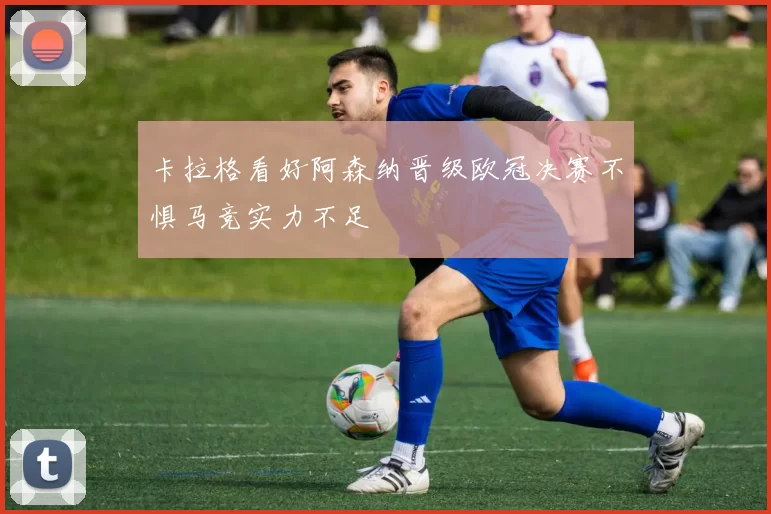 卡拉格看好阿森纳晋级欧冠决赛不惧马竞实力不足
