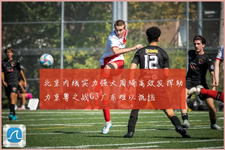 北京内线实力强大周琦高效发挥助力京粤之战G3广东难以抵挡