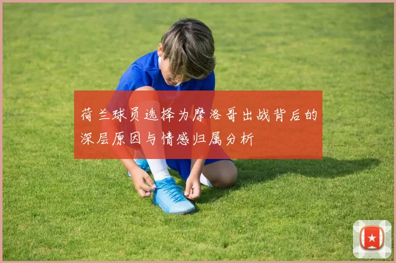 荷兰球员选择为摩洛哥出战背后的深层原因与情感归属分析