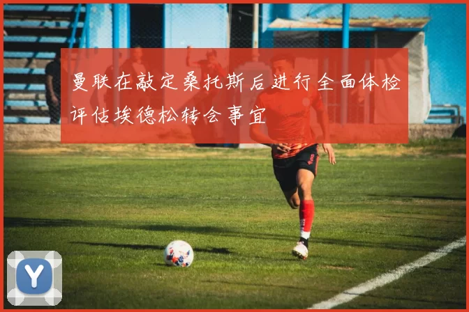 曼联在敲定桑托斯后进行全面体检评估埃德松转会事宜