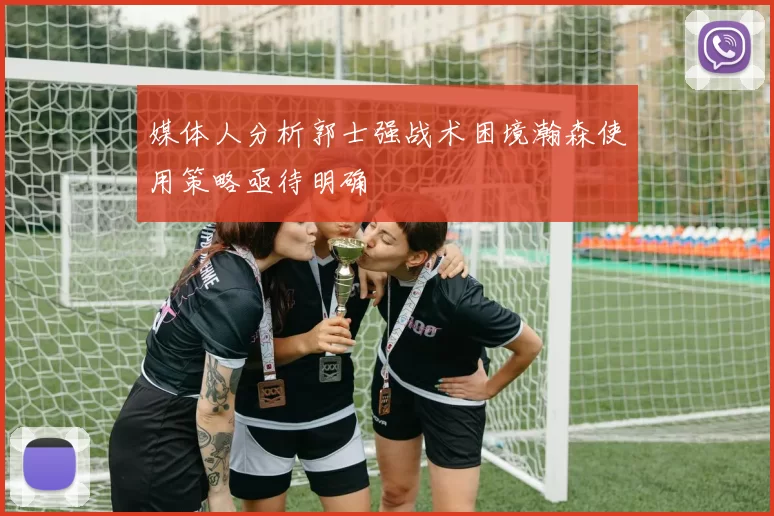 媒体人分析郭士强战术困境瀚森使用策略亟待明确