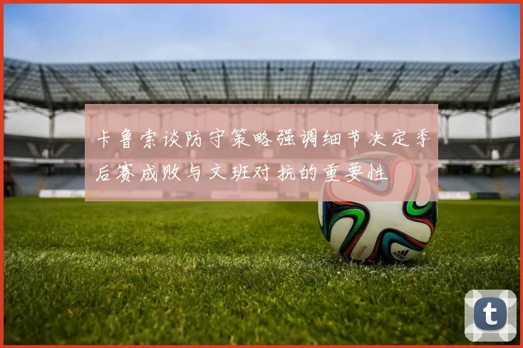 卡鲁索谈防守策略强调细节决定季后赛成败与文班对抗的重要性