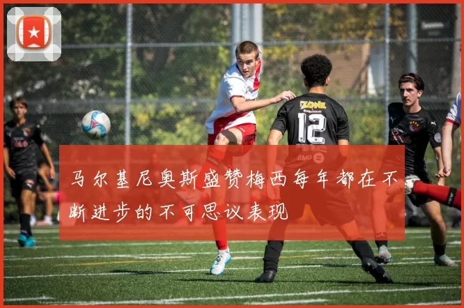 马尔基尼奥斯盛赞梅西每年都在不断进步的不可思议表现