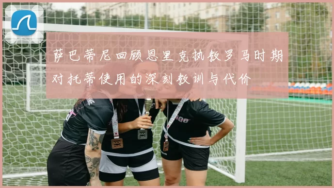 萨巴蒂尼回顾恩里克执教罗马时期对托蒂使用的深刻教训与代价