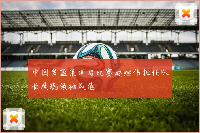 中国男篮集训与比赛赵继伟担任队长展现领袖风范