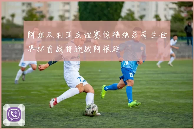 阿尔及利亚友谊赛惊艳绝杀荷兰世界杯首战将迎战阿根廷