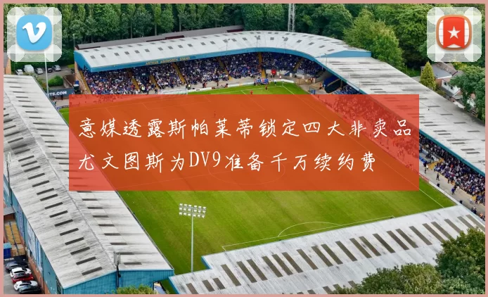 意媒透露斯帕莱蒂锁定四大非卖品尤文图斯为DV9准备千万续约费