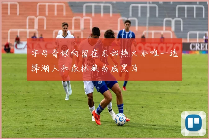 字母哥倾向留在东部热火非唯一选择湖人和森林狼或成黑马