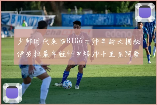 少帅时代来临BIG6主帅年龄大揭秘伊劳拉最年轻44岁塔帅卡里克阿隆索齐聚