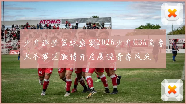 少年逐梦篮球盛宴2026少年CBA乌鲁木齐赛区激情开启展现青春风采