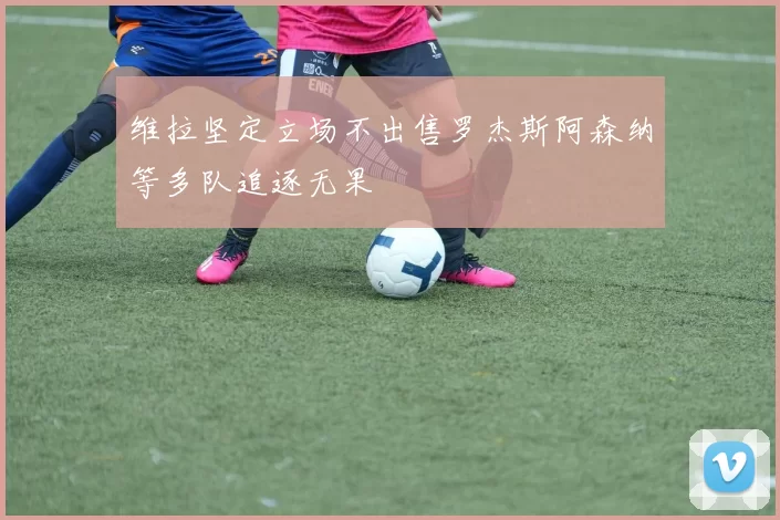 维拉坚定立场不出售罗杰斯阿森纳等多队追逐无果