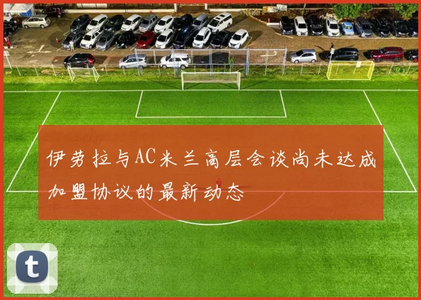 伊劳拉与AC米兰高层会谈尚未达成加盟协议的最新动态