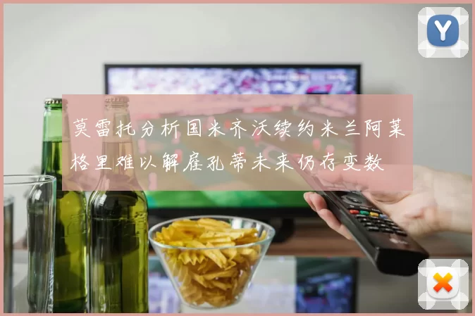 莫雷托分析国米齐沃续约米兰阿莱格里难以解雇孔蒂未来仍存变数